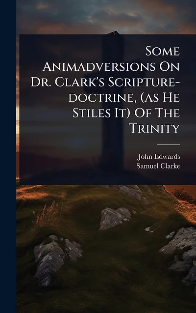 Some Animadversions On Dr. Clark's Scripture-doctrine, (as He Stiles It) Of The Trinity