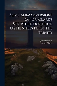 Some Animadversions On Dr. Clark's Scripture-doctrine, (as He Stiles It) Of The Trinity