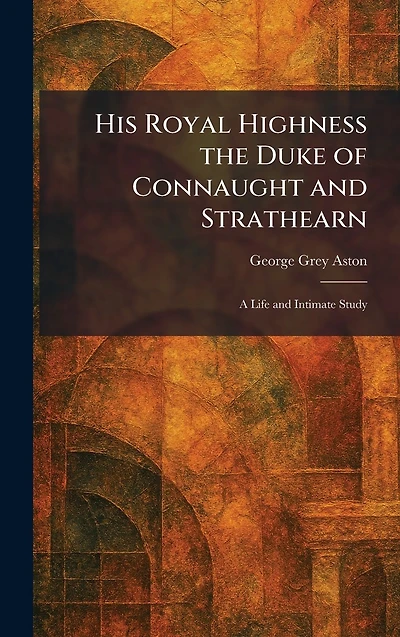 His Royal Highness the Duke of Connaught and Strathearn: a Life Intimate Study