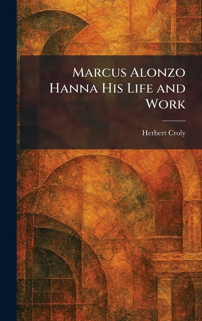 Marcus Alonzo Hanna His Life and Work