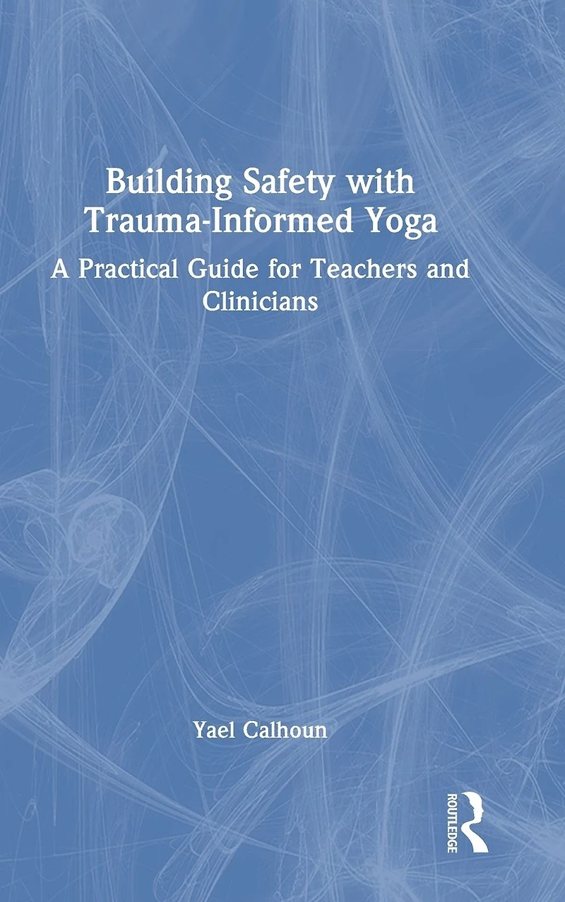 Building Safety with Trauma-Informed Yoga: A Practical Guide for Teachers and Clinicians