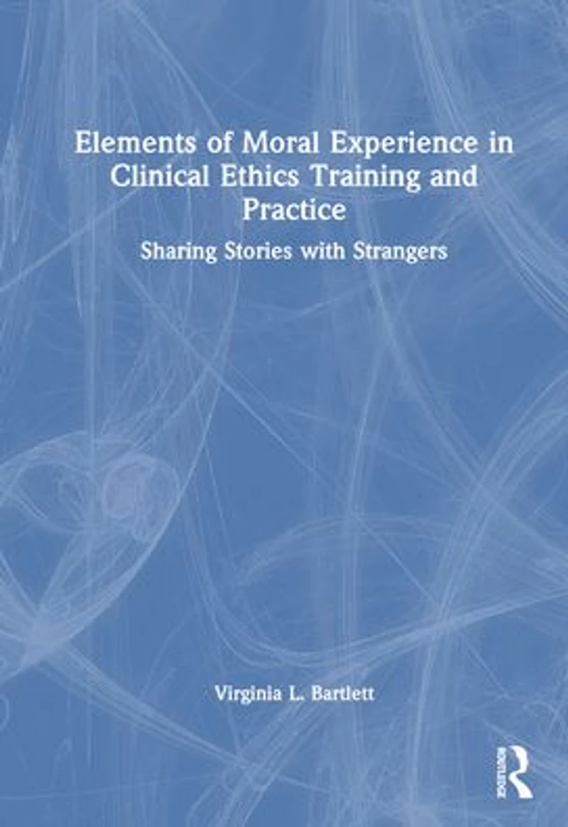 Elements of Moral Experience Clinical Ethics Training and Practice: Sharing Stories with Strangers