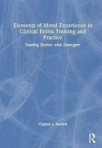 Elements of Moral Experience Clinical Ethics Training and Practice: Sharing Stories with Strangers