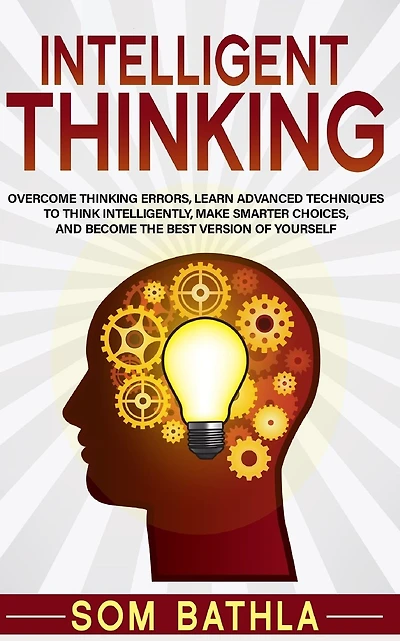 Intelligent Thinking: Overcome Thinking Errors, Learn Advanced Techniques to Think Intelligently, Make Smarter Choices, and Become the Best Version of Yourself