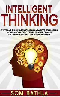 Intelligent Thinking: Overcome Thinking Errors, Learn Advanced Techniques to Think Intelligently, Make Smarter Choices, and Become the Best Version of Yourself