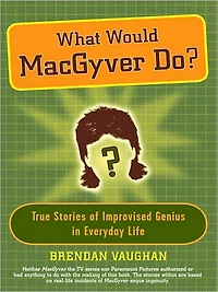 What Would MacGyver Do?: True Stories of Improvised Genius Everyday Life