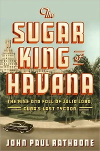 The Sugar King of Havana: Rise and Fall Julio Lobo, Cuba's Last Tycoon