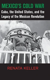 Mexico's Cold War: Cuba, the United States, and Legacy of Mexican Revolution