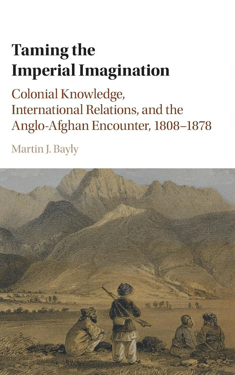 Taming the Imperial Imagination: Colonial Knowledge, International Relations, and Anglo-Afghan Encounter, 1808-1878