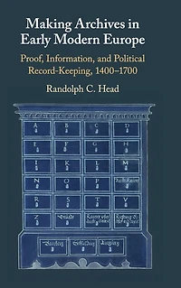 Making Archives Early Modern Europe: Proof, Information, and Political Record-Keeping, 1400-1700
