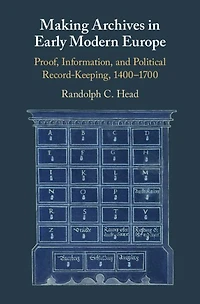 Making Archives Early Modern Europe: Proof, Information, and Political Record-Keeping, 1400-1700
