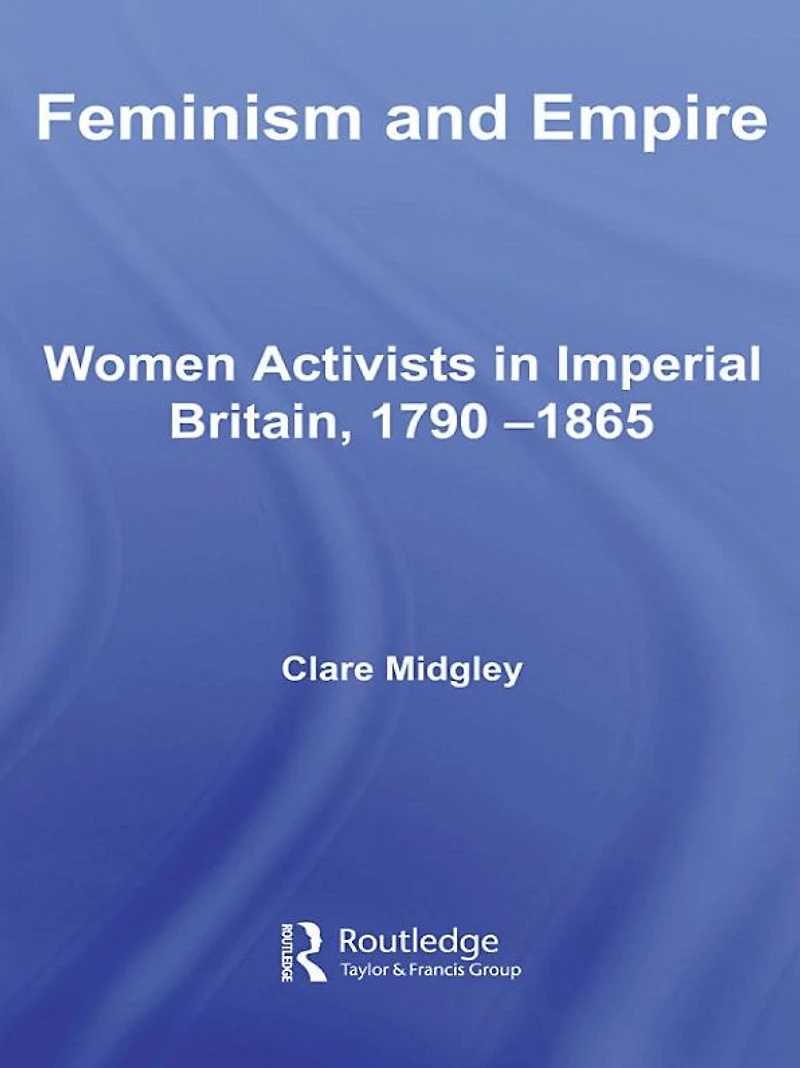 Feminism and Empire: Women Activists Imperial Britain, 1790-1865
