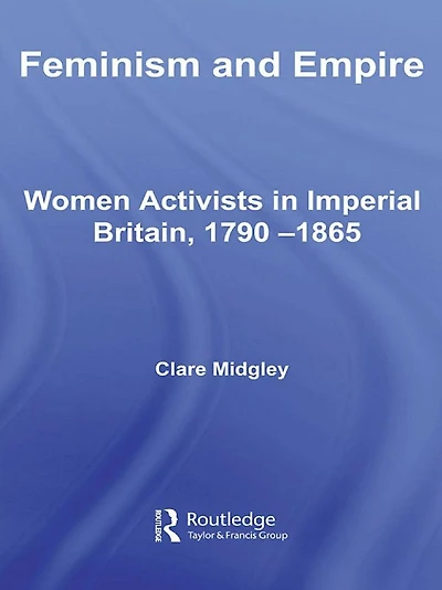 Feminism and Empire: Women Activists Imperial Britain, 1790-1865