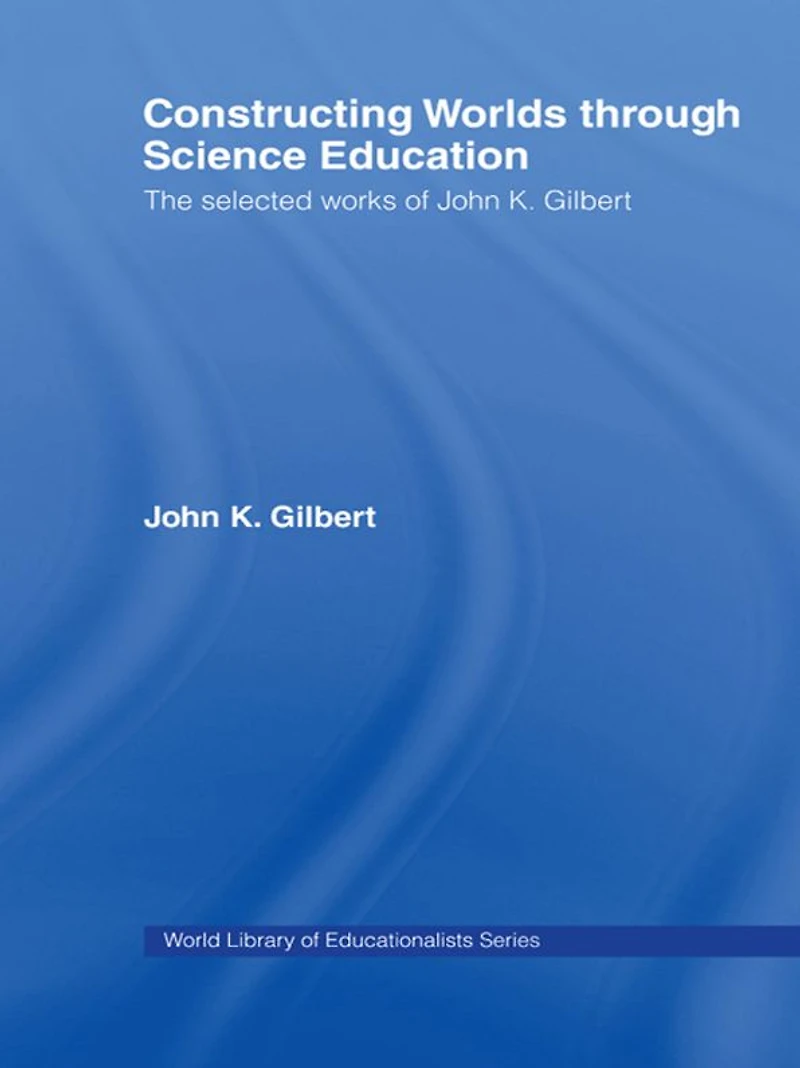 Constructing Worlds through Science Education: The Selected Works of John K. Gilbert
