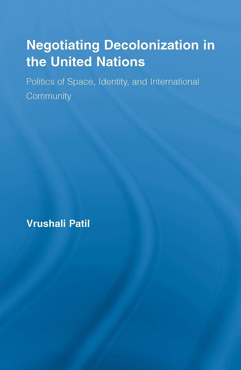 Negotiating Decolonization the United Nations: Politics of Space, Identity, and International Community
