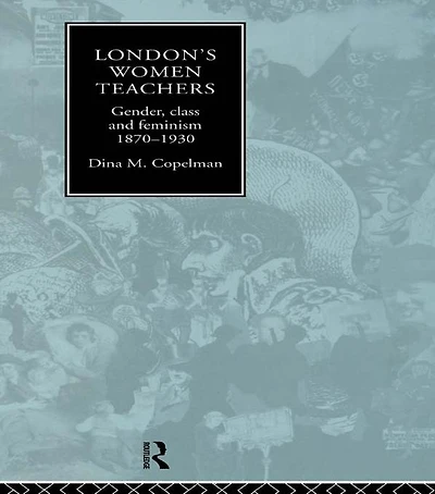 London's Women Teachers: Gender, Class and Feminism, 1870-1930