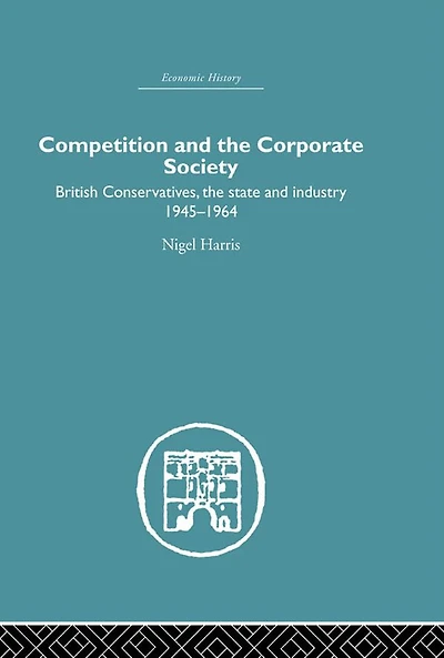 Competition and the Corporate Society: British Conservatives, state Industry 1945-1964