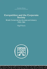 Competition and the Corporate Society: British Conservatives, state Industry 1945-1964