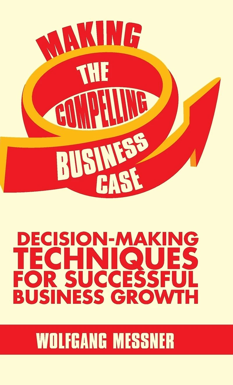 Making the Compelling Business Case: Decision-Making Techniques for Successful Growth
