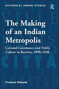 The Making of an Indian Metropolis: Colonial Governance and Public Culture Bombay, 1890-1920
