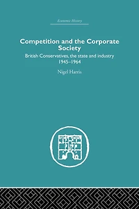 Competition and the Corporate Society: British Conservatives, state Industry 1945-1964