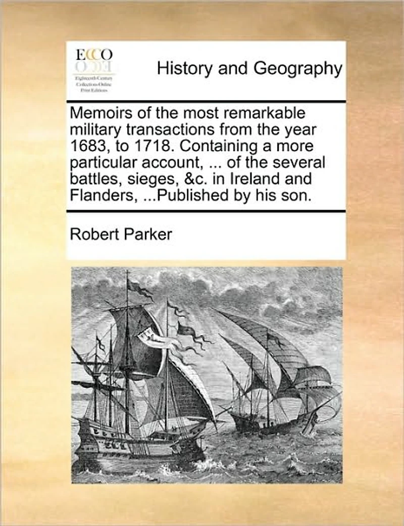 Memoirs of the Most Remarkable Military Transactions from Year 1683, to 1718. Containing a More Particular Account, ... Several Battles, Sieges, &c. Ireland and Flanders, ...Published by His Son.
