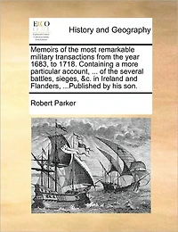 Memoirs of the Most Remarkable Military Transactions from Year 1683, to 1718. Containing a More Particular Account, ... Several Battles, Sieges, &c. Ireland and Flanders, ...Published by His Son.