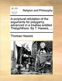 a Scriptural Refutation of the Arguments for Polygamy, Advanced Treatise Entitled Thelyphthora. By T. Haweis,