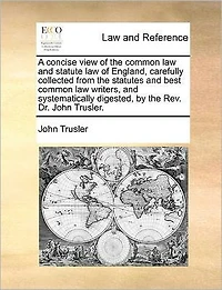 A Concise View of the Common law and Statute England, Carefully Collected From Statutes Best Writers, Systematically Digested, by Rev. Dr. John Trusler