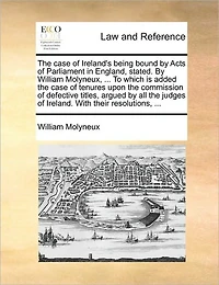the Case of Ireland's Being Bound by Acts Parliament England, Stated. William Molyneux, ... To Which is Added Tenures Upon Commission Defective Titles, Argued all Judges Ireland. With Their Resolutions,