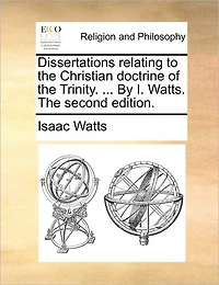 Dissertations Relating to the Christian Doctrine of Trinity. ... by I. Watts. Second Edition.