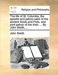 the Life of St. Columba, Apostle and Patron Saint Ancient Scots Picts, Joint Irish; ... By John Smith,