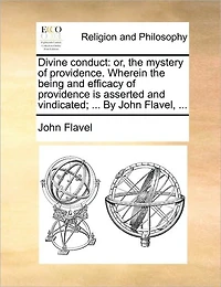 Divine Conduct: Or, the Mystery of Providence. Wherein Being and Efficacy Providence is Asserted Vindicated; ... By John Flavel,