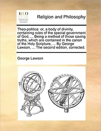 Theo-politica: Or, a Body of Divinity, Containing Rules The Special Government God, ... Being Method Those Saving Truths, Which are Contained Canon Holy Scripture, By George Lawson, Second Edition, Corrected