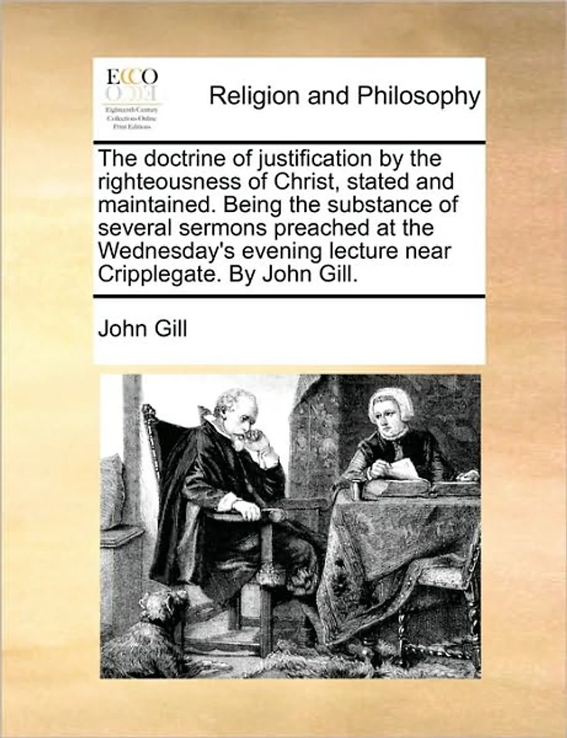 the Doctrine of Justification By Righteousness Christ, Stated and Maintained. Being Substance Several Sermons Preached at Wednesday's Evening Lecture Near Cripplegate. John Gill