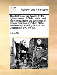 the Doctrine of Justification By Righteousness Christ, Stated and Maintained. Being Substance Several Sermons Preached at Wednesday's Evening Lecture Near Cripplegate. John Gill