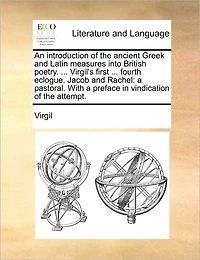 An Introduction of the Ancient Greek and Latin Measures Into British Poetry. ... Virgil's First Fourth Eclogue. Jacob Rachel: A Pastoral. With Preface Vindication Attempt