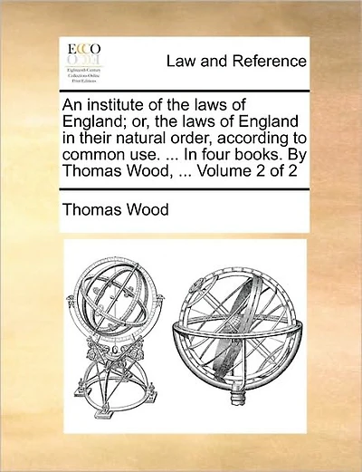 An institute of the laws of England; or, the laws of England in their natural order, according to common use. ... In four books. By Thomas Wood, ... Volume 2 of 2