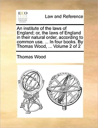 An institute of the laws of England; or, the laws of England in their natural order, according to common use. ... In four books. By Thomas Wood, ... Volume 2 of 2