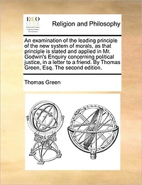 An Examination of the Leading Principle New System Morals, as That Is Stated and Applied Mr. Godwin's Enquiry Concerning Political Justice, a Letter to Friend. by Thomas Green, Esq. Second Edition.