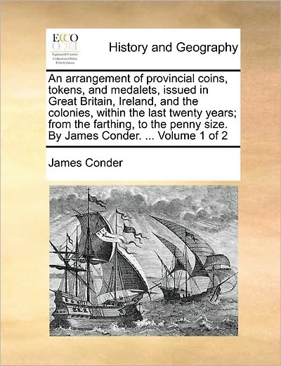 An Arrangement of Provincial Coins, Tokens, and Medalets, Issued in Great Britain, Ireland, and the Colonies, Within the Last Twenty Years; From the Farthing, to the Penny Size. by James Conder. ... Volume 1 of 2