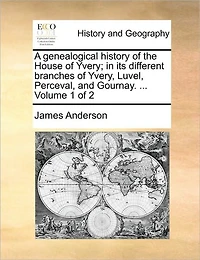 A genealogical history of the House of Yvery; in its different branches of Yvery, Luvel, Perceval, and Gournay. ... Volume 1 of 2