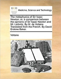 the Metaphysics of Sir Isaac Newton: Or, a Comparison Between Opinions Newton and Mr. Leibnitz. by M. de Voltaire. Translated from French. David Erskine Baker.