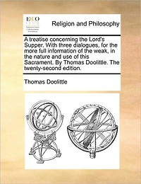 A Treatise Concerning the Lord's Supper. with Three Dialogues, for More Full Information of Weak, Nature and Use This Sacrament. by Thomas Doolittle. Twenty-Second Edition.