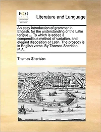 An Easy Introduction of Grammar English. for the Understanding Latin Tongue ... to Which Is Added a Compendious Method Variation, and Elegant Disposition Latin. Prosody English Verse. by Thomas Sheridan, M.A.