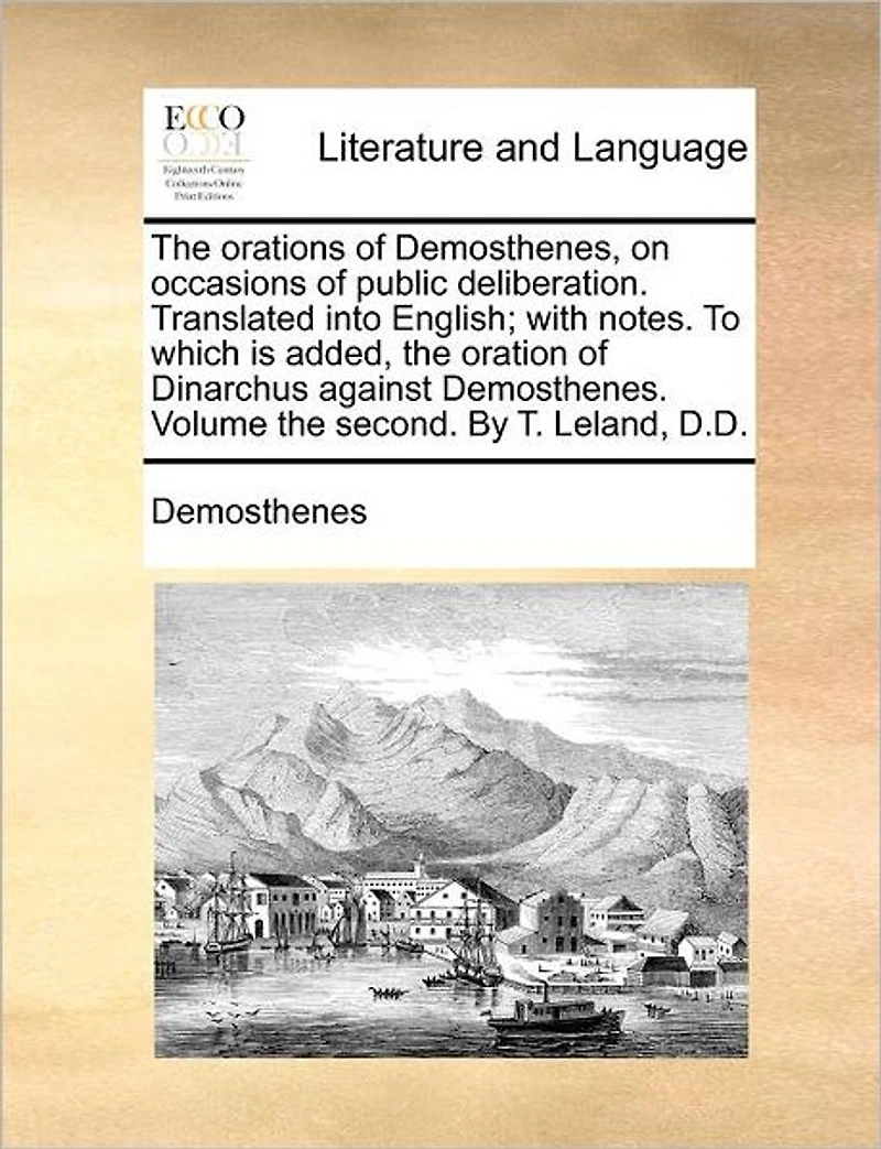 the Orations of Demosthenes, on Occasions Public Deliberation. Translated Into English; With Notes. to Which Is Added, Oration Dinarchus Against Demosthenes. Volume Second. by T. Leland, D.D.