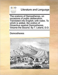 the Orations of Demosthenes, on Occasions Public Deliberation. Translated Into English; With Notes. to Which Is Added, Oration Dinarchus Against Demosthenes. Volume Second. by T. Leland, D.D.