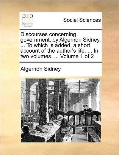 Discourses Concerning Government; By Algernon Sidney, ... to Which Is Added, a Short Account of the Author's Life. ... in Two Volumes. ... Volume 1 of 2