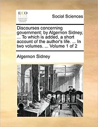 Discourses Concerning Government; By Algernon Sidney, ... to Which Is Added, a Short Account of the Author's Life. ... in Two Volumes. ... Volume 1 of 2