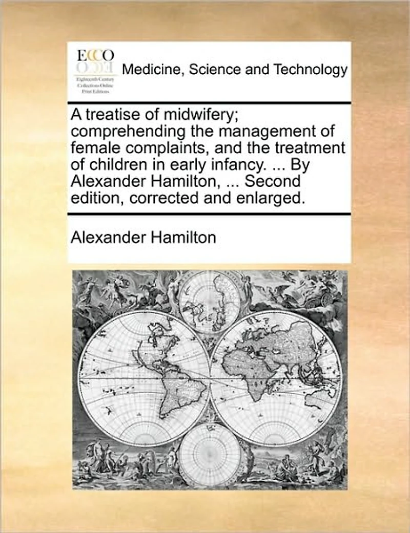 A Treatise of Midwifery; Comprehending the Management Female Complaints, and Treatment Children Early Infancy. ... by Alexander Hamilton, Second Edition, Corrected Enlarged.